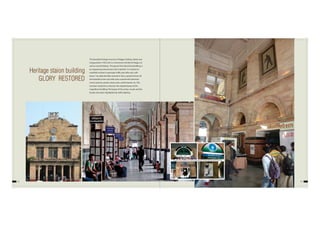 1312
Heritage staion building
GLORY RESTORED
The beautiful heritage structure of Nagpur Railway station was
inaugurated in 1925 and is a monument of pride for Nagpur as
well as Central Railway. This grand, Pink Sand Stone Building, is
an engineering marvel and a site to behold. It is witness to
manifold increase in passenger traffic year after year, with
about 1 lac daily foot falls at present. Over a period of time, all
the beautiful arches and walls were covered with advertise-
ments, banners, posters, loose wires, switch boards, etc. This
has been cleared to re-discover the original beauty of this
magnificent building. The beauty of the arches, murals and the
facade, have been highlighted by skilful lighting.
EARLIER PHOTOGRAPHS OF NAGPUR RAILWAY STATION BEFORE RESTORATION
 