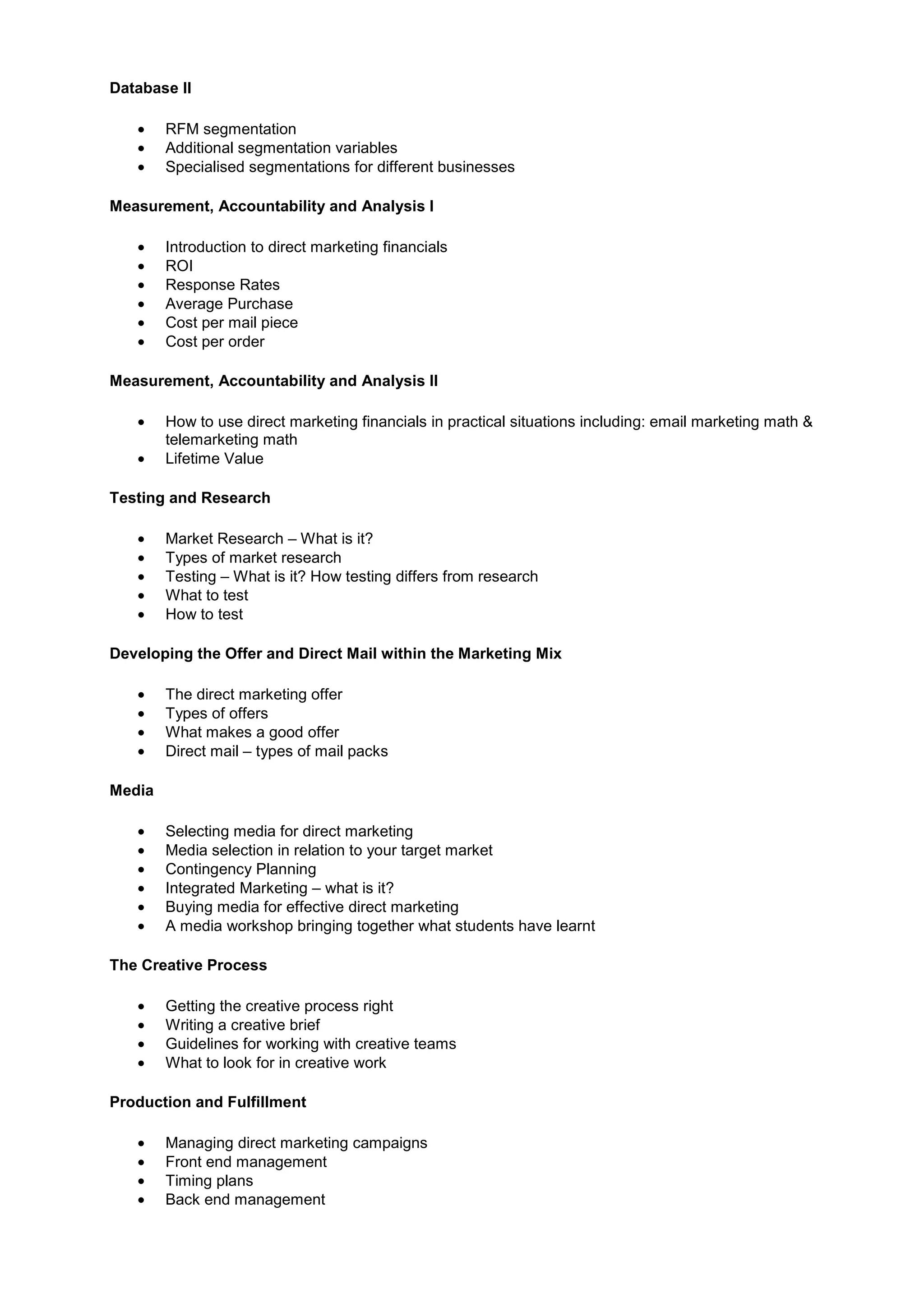 Database II
• RFM segmentation
• Additional segmentation variables
• Specialised segmentations for different businesses
Measurement, Accountability and Analysis I
• Introduction to direct marketing financials
• ROI
• Response Rates
• Average Purchase
• Cost per mail piece
• Cost per order
Measurement, Accountability and Analysis II
• How to use direct marketing financials in practical situations including: email marketing math &
telemarketing math
• Lifetime Value
Testing and Research
• Market Research – What is it?
• Types of market research
• Testing – What is it? How testing differs from research
• What to test
• How to test
Developing the Offer and Direct Mail within the Marketing Mix
• The direct marketing offer
• Types of offers
• What makes a good offer
• Direct mail – types of mail packs
Media
• Selecting media for direct marketing
• Media selection in relation to your target market
• Contingency Planning
• Integrated Marketing – what is it?
• Buying media for effective direct marketing
• A media workshop bringing together what students have learnt
The Creative Process
• Getting the creative process right
• Writing a creative brief
• Guidelines for working with creative teams
• What to look for in creative work
Production and Fulfillment
• Managing direct marketing campaigns
• Front end management
• Timing plans
• Back end management
 