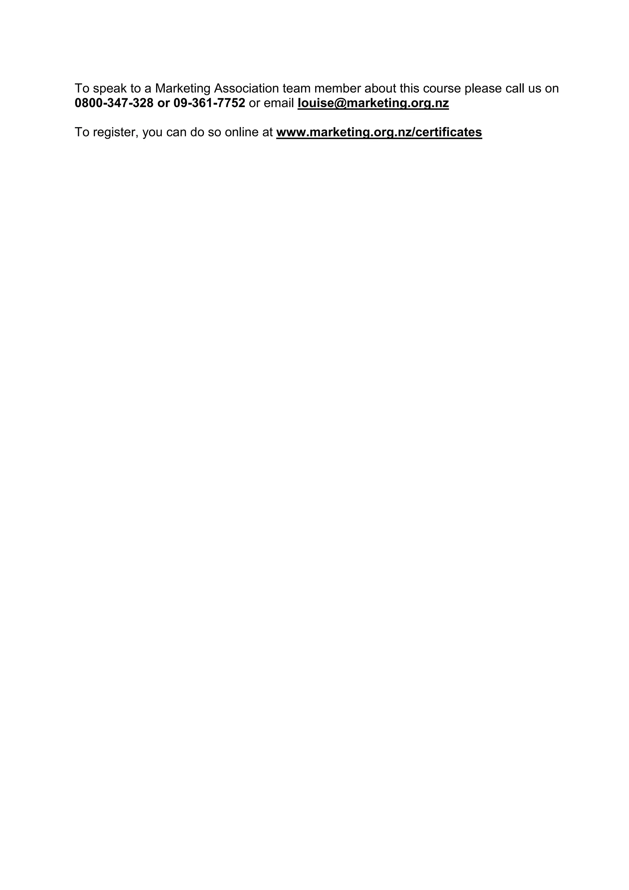 To speak to a Marketing Association team member about this course please call us on
0800-347-328 or 09-361-7752 or email louise@marketing.org.nz
To register, you can do so online at www.marketing.org.nz/certificates
 