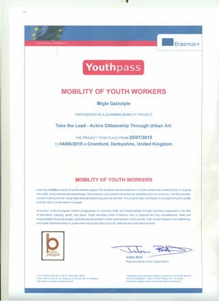 • Erasmus+
Youthpass
MOBILITY OF YOUTH WORKERS
Migle Gaizutyte
PARTICIPATED IN A LEARNING MOBILlTY PROJECT
Take the Lead - Active Citizenship Through Urban Art.
THE PROJECT TOOK PLACE FROM 25/07/2015
TO 04/08/2015 IN Cromford, Derbyshire, United Kingdom.
MOBILlTY OF YOUTH WORKERS
Leaming mnbility projects of youth workers support the professional development of youth workers by enabling them to acquire
new skills and professional experiences. The projects may include transnational activities such as seminars, training courses,
contact-making events, study visits and job shadowing periods abroad. The projects also contribute to strengthening the quality
and the role of youth work in Europe.
Erasmus+ is the European Union's programme for boosting skills and employability through activities organised in the fjeld
of education, training, youlh, and sport. Youth activities under Erasmus+ aim to improve the key competences, skills and
employability of young people, promote young people's active participation in the society, their social indusion and well-being,
and foster improvements in youth work and youth policy at local, national and intemationallevel.
JUHa:E~~:s=:>
Representative of the organisation
The ID af th,S certlficate IS 6KDQ-236S-Z8RL-R6NS.
If you wanl to venfy the ID. please go to the web sns of Youthpass
http.llwww.youthpass.eu/qualllycontroll
Youthpass IS a Europe-wide vahdation system for noo-rormel learrnnq
Wlthln the Erasmus+. Youth In ActJon Programme. For further
Information, please have a look at http.llwww.youthpass.eu.
 