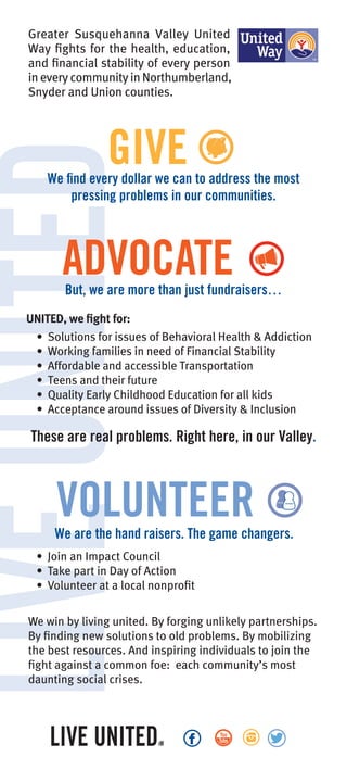 LIVEUNITEDGreater Susquehanna Valley United
Way fights for the health, education,
and financial stability of every person
in every community in Northumberland,
Snyder and Union counties.
GIVE
These are real problems. Right here, in our Valley.
ADVOCATE
VOLUNTEERWe are the hand raisers. The game changers.
UNITED, we fight for:
• Solutions for issues of Behavioral Health & Addiction
• Working families in need of Financial Stability
• Affordable and accessible Transportation
• Teens and their future
• Quality Early Childhood Education for all kids
• Acceptance around issues of Diversity & Inclusion
We find every dollar we can to address the most
pressing problems in our communities.
• Join an Impact Council
• Take part in Day of Action
• Volunteer at a local nonprofit
But, we are more than just fundraisers…
We win by living united. By forging unlikely partnerships.
By finding new solutions to old problems. By mobilizing
the best resources. And inspiring individuals to join the
fight against a common foe: each community’s most
daunting social crises.
 