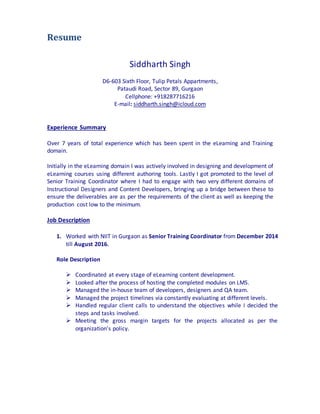 Resume
Siddharth Singh
D6-603 Sixth Floor, Tulip Petals Appartments,
Pataudi Road, Sector 89, Gurgaon
Cellphone: +918287716216
E-mail: siddharth.singh@icloud.com
Experience Summary
Over 7 years of total experience which has been spent in the eLearning and Training
domain.
Initially in the eLearning domain I was actively involved in designing and development of
eLearning courses using different authoring tools. Lastly I got promoted to the level of
Senior Training Coordinator where I had to engage with two very different domains of
Instructional Designers and Content Developers, bringing up a bridge between these to
ensure the deliverables are as per the requirements of the client as well as keeping the
production cost low to the minimum.
Job Description
1. Worked with NIIT in Gurgaon as Senior Training Coordinator from December 2014
till August 2016.
Role Description
 Coordinated at every stage of eLearning content development.
 Looked after the process of hosting the completed modules on LMS.
 Managed the in-house team of developers, designers and QA team.
 Managed the project timelines via constantly evaluating at different levels.
 Handled regular client calls to understand the objectives while I decided the
steps and tasks involved.
 Meeting the gross margin targets for the projects allocated as per the
organization’s policy.
 