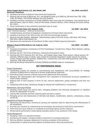 Union Copper Rod Factory LLC, Abu Dhabi, UAE Jan 2010 -mar2013
Electrical Technician
 Handling of all kinds of electrical instruments and equipments.
 Working with all kinds of AB Drives, PLC, and Weighing Scale up to 6000 kg, AB Panel View 700, 1000,
1500, GE FANUC, IFIX SCADA Software and CO2 Analyzer.
 Handling and doing maintenance of ATLAS COMPCO make screw type Air Compressor. Like maintenance of
electrical panel, clean air filters; check all thermostat, pressure sensors, motor checking and check cooling
fan motors.
 Doing maintenance of racy pocketing compressor type air dryer.
Videocon Narmada Glass Ltd, Gujarat, India Jul 2009 - Jan 2010
Junior Technical Assistant - Electrical & Instrument
 Troubleshooting, preventive & breakdown maintenance of Process Plant instruments.
 Handling of all kinds of PLC 5/25 & 5/40, SLC 5/05 and ControlLogix Systems.
 Working with Allen Bradley, Magnetek, Telemecanique make of AC & DC Drives, HMI Panel, MCC Panel,
PDB Panel, ABB & KUKA Robots, etc.
 Operations and maintenance of Ameritherm & Pillar make of Radio frequency Generators.
Welspun Gujarat Sthal Rohren Ltd, Gujarat, India Feb 2003 - Jul 2009
Electrician
 Preventive & breakdown maintenance of HT/LT Switchgears, Transformers, Relays, Motor Starters, Lighting
and EOT Cranes.
 Working with AC / DC Drives of Siemens, Indramat and Eurotherm make.
 Working with PLC’S Siemens (S7), GE Fanuc, and Cegelac Alspa make, Photo sensors, Defuse sensors, PX
Switches, Different types of valves, Laser system for horizontal adjustment, height sensors for vertical
control, Pressure and flow switches, Welding M/C, Transformers, and other field equipments, CNC & HNC
machines, VCB, ACB and Relays.
 Working and doing maintenance of ATLAS COMPCO and DEMAG make air compressors.
KEY PERFORMANCE AREAS
Project Coordination
 Coordinating projects for erection & commissioning and maintenance with accountability for strategic
utilization & deployment of resources to achieve organizational objectives.
 Controlling project activities entailing requirement gathering & final execution.
 Managing the material/spare part management from requisition to procurement & ensure availability to
match project schedule.
 Keeping track of work progress in terms of cost, resource deployment, quality compliance and time over
runs.
 Conducting trials & tests, identifying changes & making final modifications in components.
Maintenance, Servicing & Repair
 Handling critical Issues and service team, managing problems and informing management on repetitive
failures for appropriate re-course.
 Looking after workshop activities, batching plant and stone crushers.
 Managing service and maintenance of DG-Sets Sub Station, transformers, starters, compressors, cranes,
pumps etc.
Operations & Process Management
 Maintaining the documents, reviewing & carrying out inspection tests for determining the effectiveness of
the equipments.
 Ensuring cost reduction by implementing new techniques and working on productivity improvement
 Performing root cause analysis on complaints & accordingly taking counter measures.
 Monitoring the performance results taking necessary actions if any variations in the results.
People Management
 Managing a team of 2 operators/workers.
 Interfacing with people, managing healthy environment & inculcating teamwork.
 Planning effective manpower deployment & working schedules of the workforce.
 Guiding team on safety & technical aspects to enhance team’s skills and productivity.
 