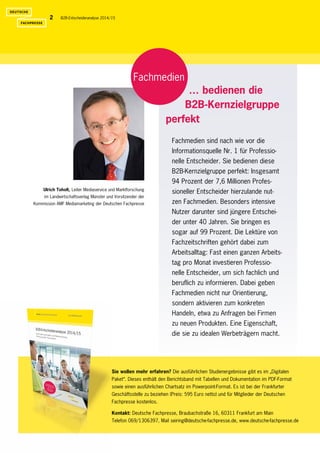 B2B-Entscheideranalyse 2014/152
Ulrich Toholt, Leiter Mediaservice und Marktforschung
im Landwirtschaftsverlag Münster und Vorsitzender der
­Kommission AMF Mediamarketing der Deutschen Fachpresse
Sie wollen mehr erfahren? Die ausführlichen Studienergebnisse gibt es im „Digitalen
Paket“. Dieses enthält den Berichtsband mit Tabellen und Dokumentation im PDF-Format
sowie einen ausführlichen Chartsatz im Powerpoint-Format. Es ist bei der Frankfurter
­Geschäftsstelle zu ­beziehen (Preis: 595 Euro netto) und für Mitglieder der Deutschen
­Fachpresse kostenlos.
Kontakt: Deutsche Fachpresse, Braubachstraße 16, 60311 Frankfurt am Main
Telefon 069/1306397, Mail seiring@deutsche-fachpresse.de, www.deutsche-fachpresse.de
Fachmedien
Fachmedien sind nach wie vor die
Informations­quelle Nr. 1 für Professio-
nelle Entscheider. Sie bedienen diese
B2B-Kernzielgruppe perfekt: ­Insgesamt
94 Prozent der 7,6 Millionen Profes-
sioneller Entscheider hierzulande nut-
zen Fachmedien. Besonders intensive
­Nutzer darunter sind jüngere Entschei-
der unter 40 Jahren. Sie bringen es
sogar auf 99 Prozent. Die Lektüre von
Fachzeitschriften gehört dabei zum
­Arbeitsalltag: Fast einen ganzen Arbeits-
tag pro Monat investieren Professio-
nelle Entscheider, um sich fachlich und
­beruflich zu ­informieren. Dabei geben
Fachmedien nicht nur ­Orientierung,
sondern aktivieren zum konkreten
­Handeln, etwa zu Anfragen bei ­Firmen
zu neuen Produkten. Eine ­Eigenschaft,
die sie zu idealen Werbeträgern macht.
… bedienen die
B2B-Kernzielgruppe
perfekt
 