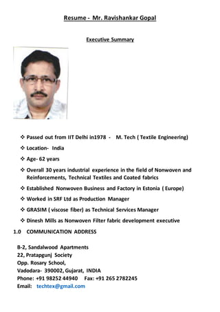 Resume - Mr. Ravishankar Gopal
Executive Summary
 Passed out from IIT Delhi in1978 - M. Tech ( Textile Engineering)
 Location- India
 Age- 62 years
 Overall 30 years industrial experience in the field of Nonwoven and
Reinforcements, Technical Textiles and Coated fabrics
 Established Nonwoven Business and Factory in Estonia ( Europe)
 Worked in SRF Ltd as Production Manager
 GRASIM ( viscose fiber) as Technical Services Manager
 Dinesh Mills as Nonwoven Filter fabric development executive
1.0 COMMUNICATION ADDRESS
B-2, Sandalwood Apartments
22, Pratapgunj Society
Opp. Rosary School,
Vadodara- 390002, Gujarat, INDIA
Phone: +91 98252 44940 Fax: +91 265 2782245
Email: techtex@gmail.com
 