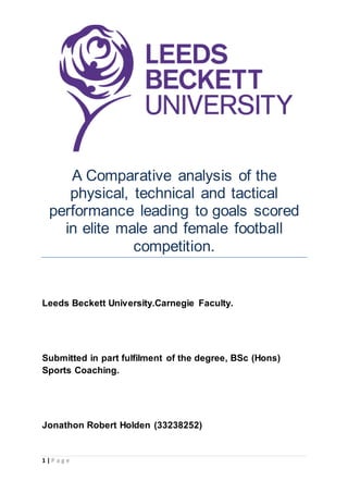 1 | P a g e
A Comparative analysis of the
physical, technical and tactical
performance leading to goals scored
in elite male and female football
competition.
Leeds Beckett University.Carnegie Faculty.
Submitted in part fulfilment of the degree, BSc (Hons)
Sports Coaching.
Jonathon Robert Holden (33238252)
 
