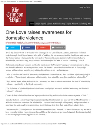 One Love raises awareness for domestic violence - The Crimson White
http://www.cw.ua.edu/article/2015/01/one-love-raises-awareness-for-domestic-violence[5/30/2016 10:52:43 AM]
May 30, 2016
Email Edition 
 Print Edition 
 App 
 Donate 
 Buy 
 Calendar 
 T-TownLiving
News Lifestyle Sports Opinion Multimedia Blogs Topics About Us Advertising FYI
One Love raises awareness for
domestic violence
BY MACKENZIE ROSS | Published 01/11/15 10:25pm
| Updated 01/11/15 10:25pm
|
TWEET
 SHARE
 SHARE
 COMMENTS
It was the annual “Week of Welcome” two years ago at The University of Alabama, and Maury Holliman
looked through the different booths. After a bit of looking, she saw someone familiar: her high school teacher.
Her former teacher volunteered at the University’s Women’s Resource Center to help victims of abusive
relationships, and before long, she convinced Holliman to join the WRC’s Student Leadership Council.
Holliman is one of many students and faculty members on the University’s campus who seek an end to dating
and domestic violence. According to The Centers for Disease Control and Prevention, one in five college
women will experience some form of relationship violence in her college career.
“A lot of students don’t realize how sneaky interpersonal violence can be,” said Holliman, a junior majoring in
psychology. “Sometimes it takes you a while to realize how unhealthy something can be in a relationship.”
Tanya Asim Cooper, a law professor at the University, has done extensive research on the issue of relationship
violence, specifically in the Greek community.
“The definition of relationship violence confuses a lot of people because it includes both dating and domestic
violence,” she said.
Cooper defined relationship abuse as “a pattern of controlling and coercive behavior over a period of time.”
Danielle DuBose, a senior majoring in accounting and political science, has used her title as Miss University of
Alabama to increase awareness for relationship violence mainly through raising money and presentations to
sororities. She said people’s misconceptions about the issue stem from their lack of knowledge with it.
“It’s not easy for [victims] to leave that situation most of the time,” she said. “A lot of the time we say we don’t
have sympathy for that victim because she could leave that situation at any time, but people don’t understand all
of the underlying issues taking place in the situation.”
Search
 