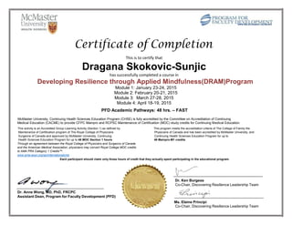 Certificate of Completion
This is to certify that
Dragana Skokovic-Sunjic
has successfully completed a course in
Developing Resilience through Applied Mindfulness(DRAM)Program
Module 1: January 23-24, 2015
Module 2: February 20-21, 2015
Module 3: March 27-28, 2015
Module 4: April 18-19, 2015
PFD Academic Pathways: 48 hrs. – FAST
McMaster University, Continuing Health Sciences Education Program (CHSE) is fully accredited by the Committee on Accreditation of Continuing
Medical Education (CACME) to provide CFPC Mainpro and RCPSC Maintenance of Certification (MOC) study credits for Continuing Medical Education.
This activity is an Accredited Group Learning Activity (Section 1) as defined by This program meets the accreditation criteria of The College of Family the
Maintenance of Certification program of The Royal College of Physicians Physicians of Canada and has been accredited by McMaster University, and
Surgeons of Canada and approved by McMaster University, Continuing Continuing Health Sciences Education Program for up to
Health Sciences Education Program for up to 48 MOC Section 1 hours. 48 Mainpro-M1 credits.
Through an agreement between the Royal College of Physicians and Surgeons of Canada
and the American Medical Association, physicians may convert Royal College MOC credits
to AMA PRA Category 1 Credits™.
www.ama-assn.org/go/internationalcme
Each participant should claim only those hours of credit that they actually spent participating in the educational program.
Dr. Ken Burgess
Co-Chair, Discovering Resilience Leadership Team
Dr. Anne Wong, MD, PhD, FRCPC
Assistant Dean, Program for Faculty Development (PFD)
Ms. Elaine Principi
Co-Chair, Discovering Resilience Leadership Team
 