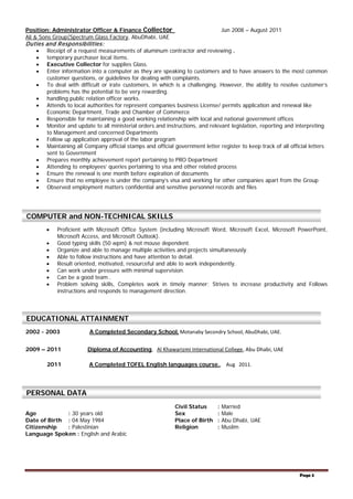 Page 3
Position: Administrator Officer & Finance Collector Jun 2008 – August 2011
Ali & Sons Group(Spectrum Glass Factory, AbuDhabi, UAE
Duties and Responsibilities:
• Receipt of a request measurements of aluminum contractor and reviewing .
• temporary purchaser local items.
• Executive Collector for supplies Glass.
• Enter information into a computer as they are speaking to customers and to have answers to the most common
customer questions, or guidelines for dealing with complaints.
• To deal with difficult or irate customers, in which is a challenging. However, the ability to resolve customer’s
problems has the potential to be very rewarding.
• handling public relation officer works.
• Attends to local authorities for represent companies business License/ permits application and renewal like
Economic Department, Trade and Chamber of Commerce
• Responsible for maintaining a good working relationship with local and national government offices
• Monitor and update to all ministerial orders and instructions, and relevant legislation, reporting and interpreting
to Management and concerned Departments
• Follow up application approval of the labor program
• Maintaining all Company official stamps and official government letter register to keep track of all official letters
sent to Government
• Prepares monthly achievement report pertaining to PRO Department
• Attending to employees’ queries pertaining to visa and other related process
• Ensure the renewal is one month before expiration of documents
• Ensure that no employee is under the company’s visa and working for other companies apart from the Group
• Observed employment matters confidential and sensitive personnel records and files
• Proficient with Microsoft Office System (including Microsoft Word, Microsoft Excel, Microsoft PowerPoint,
Microsoft Access, and Microsoft Outlook).
• Good typing skills (50 wpm) & not mouse dependent.
• Organize and able to manage multiple activities and projects simultaneously.
• Able to follow instructions and have attention to detail.
• Result oriented, motivated, resourceful and able to work independently.
• Can work under pressure with minimal supervision.
• Can be a good team .
• Problem solving skills, Completes work in timely manner; Strives to increase productivity and Follows
instructions and responds to management direction.
2002 - 2003 A Completed Secondary School, Motanaby Secondry School, AbuDhabi, UAE.
2009 – 2011 Diploma of Accounting, Al Khawarizmi International College, Abu Dhabi, UAE
2011 A Completed TOFEL English languages course., Aug 2011.
Civil Status : Married
Age : 30 years old Sex : Male
Date of Birth : 04 May 1984 Place of Birth : Abu Dhabi, UAE
Citizenship : Palestinian Religion : Muslim
Language Spoken : English and Arabic
COMPUTER and NON-TECHNICAL SKILLS
EDUCATIONAL ATTAINMENT
PERSONAL DATA
 