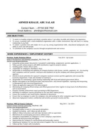 Page 1
AHMED KHALIL ABU SALAH
1. To work in a leading company and obtain a position where I can utilize my skills and enhance my experience.
2. To secure a position with a well-established organization with a stable environment that will lead to a lasting
relationship in any field.
3. To obtain a position that will enable me to use my strong organizational skills, educational background, and
ability to work well with people.
4. To contribute to the company’s success through exceptional work and service.
Position: Public Relation Officer Feb 2014 - Up to date
Home of Architecture and Planning Consultant , Abu Dhabi, UAE
Duties and Responsibilities:
• preparing various project documents ( consultant's undertaking, assignments, permits applications...)
• follow up with various projects with ADM coordinators regard to projects statues.
• handling public relation officer works.
• responsible for employees attendance sheet.
• Responsible in monitoring and updating of Company business units license, permits, payments, etc., by ensuring
their compliance with the systems, structures and standards set by the company and various government
agencies
• Attends to local authorities for represent companies business License/ permits application and renewal like
Economic Department, Trade and Chamber of Commerce
• Responsible for maintaining a good working relationship with local and national government offices
• Monitor and update to all ministerial orders and instructions, and relevant legislation, reporting and interpreting
to Management and concerned Departments
• Follow up application approval of the labor program
• Maintaining all Company official stamps and official government letter register to keep track of all official letters
sent to Government
• Prepares monthly achievement report pertaining to PRO Department
• Attending to employees’ queries pertaining to visa and other related process
• Ensure the renewal is one month before expiration of documents
• Ensure that no employee is under the company’s visa and working for other companies apart from the Group
• Observed employment matters confidential and sensitive personnel records and files
Position: PRO & Finance Collector May 2013 – Jan 2014
Eastern Corners General Contracting, AbuDhabi, UAE
Duties and Responsibilities:
• Developed ability to work in a fast-paced atmosphere.
• Handled Purchasing , with Follow up with all sites.
• Ability to follow instructions well and make decisions with no supervision.
• Maintained all record-keeping procedures without error.
• Delegated responsibilities to employees to meet company’s expectations.
• Handled all word processing and typing.
• Representing the company in a professional and businesslike manner.
• Updating our database for new and old contacts Suppliers that are dealing with us.
• Follow up New Tenders with Consultants.
Contact Num : +97150 838 7987
Email Address : ahm84pls@hotmail.com
JOB OBJECTIVES
WORK EXPERIENCES / EMPLOYMENT HISTORY
 