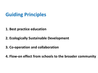 Guiding Principles
1. Best practice education
2. Ecologically Sustainable Development
3. Co-operation and collaboration
4. Flow-on effect from schools to the broader community
 