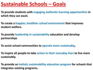 Sustainable Schools – Goals
To provide students with engaging authentic learning opportunities in
which they can excel.
To create a happier, healthier school environment that improves
student welfare.
To provide leadership in sustainability education and develop
partnerships
To assist school communities to operate more sustainably,
To inspire all people to take action in their everyday lives to live more
sustainably.
To provide an holistic sustainability education program for schools that
integrates existing programs.
 