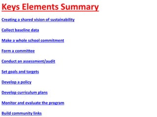Keys Elements Summary
Creating a shared vision of sustainability
Collect baseline data
Make a whole school commitment
Form a committee
Conduct an assessment/audit
Set goals and targets
Develop a policy
Develop curriculum plans
Monitor and evaluate the program
Build community links
 