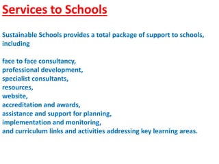 Services to Schools
Sustainable Schools provides a total package of support to schools,
including
face to face consultancy,
professional development,
specialist consultants,
resources,
website,
accreditation and awards,
assistance and support for planning,
implementation and monitoring,
and curriculum links and activities addressing key learning areas.
 