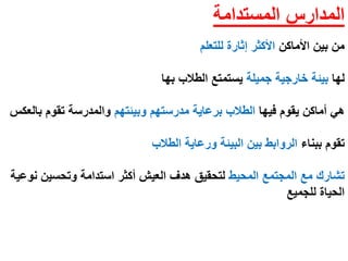 ‫المستدامة‬ ‫المدارس‬
‫األماكن‬ ‫بين‬ ‫من‬‫للتعلم‬ ‫إثارة‬ ‫األكثر‬
‫لها‬‫جميلة‬ ‫خارجية‬ ‫بيئة‬‫الطالب‬ ‫يستمتع‬‫بها‬
‫فيها‬ ‫يقوم‬ ‫أماكن‬ ‫هي‬‫وبيئتهم‬ ‫مدرستهم‬ ‫برعاية‬ ‫الطالب‬‫بالعكس‬ ‫تقوم‬ ‫والمدرسة‬
‫ببناء‬ ‫تقوم‬‫الطالب‬ ‫ورعاية‬ ‫البيئة‬ ‫بين‬ ‫الروابط‬
‫المحيط‬ ‫المجتمع‬ ‫مع‬ ‫تشارك‬‫نوعية‬ ‫وتحسين‬ ‫استدامة‬ ‫أكثر‬ ‫العيش‬ ‫هدف‬ ‫لتحقيق‬
‫للجميع‬ ‫الحياة‬
 