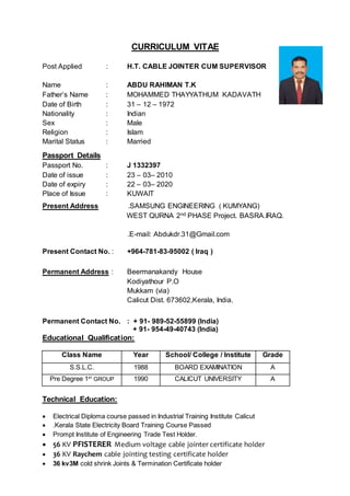 CURRICULUM VITAE
Post Applied : H.T. CABLE JOINTER CUM SUPERVISOR
Name : ABDU RAHIMAN T.K
Father’s Name : MOHAMMED THAYYATHUM KADAVATH
Date of Birth : 31 – 12 – 1972
Nationality : Indian
Sex : Male
Religion : Islam
Marital Status : Married
Passport Details
Passport No. : J 1332397
Date of issue : 23 – 03– 2010
Date of expiry : 22 – 03– 2020
Place of Issue : KUWAIT
Present Address .SAMSUNG ENGINEERING ( KUMYANG)
WEST QURNA 2nd PHASE Project. BASRA.IRAQ.
.E-mail: Abdukdr.31@Gmail.com
Present Contact No. : +964-781-83-95002 ( Iraq )
Permanent Address : Beermanakandy House
Kodiyathour P.O
Mukkam (via)
Calicut Dist. 673602,Kerala, India.
Permanent Contact No. : + 91- 989-52-55899 (India)
+ 91- 954-49-40743 (India)
Educational Qualification:
Class Name Year School/ College / Institute Grade
S.S.L.C. 1988 BOARD EXAMINATION A
Pre Degree 1st
GROUP 1990 CALICUT UNIVERSITY A
Technical Education:
 Electrical Diploma course passed in Industrial Training Institute Calicut
 .Kerala State Electricity Board Training Course Passed
 Prompt Institute of Engineering Trade Test Holder.
 56 KV PFISTERER Medium voltage cable jointer certificate holder
 36 KV Raychem cable jointing testing certificate holder
 36 kv3M cold shrink Joints & Termination Certificate holder
 