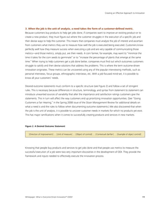 Whitepaper: What is Outcome-Driven Innovation®
(ODI)?	11
3. When the job is the unit of analysis, a need takes the form of a customer-defined metric.
Because customers buy products to help get jobs done, if companies want to improve an existing product or to
create a new product, they must figure out where the customer struggles in the execution of a specific job and
then devise ways to help the customer. This means that companies must analyze the job of interest and ascertain
from customers what metrics they use to measure how well the job is executed being executed. Customers know
perfectly well how they measure success when executing a job and are very capable of communicating those
metrics—and those metrics, simply put, are their needs. A corn farmer, for example, may want to “minimize the
time it takes for the corn seeds to germinate” or to “increase the percentage of plants that emerge at the same
time.” When trying to help customers get a job done better, companies must find out which outcomes customers
struggle to satisfy and then devise solutions that address the problems. This is where the term outcome-driven
innovation originates. These metrics can be uncovered using any of the popular interviewing methods, such as
personal interviews, focus groups, ethnographic interviews, etc. With a job-focused mind-set, it is possible to
know all your customers’ needs.
Desired-outcome statements must conform to a specific structure (see Figure 2) and follow a set of stringent
rules. This is necessary because differences in structure, terminology, and syntax from statement to statement can
introduce unwanted sources of variability that alter the importance and satisfaction ratings customers give the
statements. This in turn will affect the way customers end up prioritizing innovation opportunities. (See “Giving
Customers a Fair Hearing,” in the Spring 2008 issue of the Sloan Management Review for additional details on
what a need is and the rules to follow when documenting outcome statements.) We also discovered that when
the job is the unit of analysis, it is possible to uncover customer needs in markets for which no products yet exist.
This has major ramifications when it comes to successfully creating products and services in new markets.
Figure 2. A Desired Outcome Statement
[Direction of improvement] … [Unit of measure] … [Object of control] … [Contextual clarifier] … [Example of object control]
Knowing that people buy products and services to get jobs done and that people use metrics to measure the
successful execution of a job were two very important discoveries in the development of ODI. They provide the
framework and inputs needed to effectively execute the innovation process.
Creating an Effective Approach to Innovation
 
