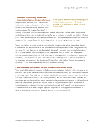 Whitepaper: What is Outcome-Driven Innovation®
(ODI)?	16
7. Scattershot brainstorming doesn’t work;
sequenced and focused idea generation does.
Many companies tie the success of a brainstorming
session to the number of ideas generated. Then they
struggle to evaluate all the ideas to determine which
should be pursued. This is typical of the ideas-first
approach to innovation. In the outcome-driven world, however, the approach is turned around. With customer
needs already identified and prioritized, and knowing what type of innovation is needed (a new platform or features
on the current platform), creative efforts are much more focused. Company employees and others can concentrate
solely on devising valued and potentially breakthrough solutions to address high-priority, unmet needs.
When a new platform is needed, companies must first devise the platform that will get the job done, then the
business model, and then the feature set that will address the customer’s desired outcomes. The goal of an idea
generation effort is to devise one or two ideas that will dramatically increase the customer’s level of satisfaction
for each unmet need and do so for little product cost, development effort, or technical risk. When people
generate ideas around a specific unmet need, the chances of devising a solution of great customer value increase
dramatically. Companies rarely lack ideas—they simply lack focus. Knowing where to focus creativity changes
the dynamics of idea generation. (See “Breakthrough Thinking from Inside the Box,” Harvard Business Review,
December 2007, for more insight into the concept of focused brainstorming).
8. Concepts can be evaluated with precision against customer-defined metrics.
When using traditional concept evaluation methods, companies usually place a solution in front of a customer for
evaluation. The customer is expected to make the connection between the product and its features and their own
unmet needs, and yet those needs are never explicitly articulated. In this situation, customers often give conflicting
evaluations, and those evaluations do not accurately reflect how they would behave toward the product in the
marketplace. We have discovered that concept evaluation can be made much more accurate by asking customers
to evaluate a new concept (platform and features) against all the customer-defined metrics. By presenting a
feature to a customer and asking the degree to which that feature will satisfy a specific need, a complete and
accurate evaluation can be made. Using this approach, companies can quantify potential improvements in
customer satisfaction and invest in new product and service concepts with confidence.
Creating an Effective Approach to Innovation
Whenpeoplegenerateideasaroundaspecific
unmetneed,thechancesofdevisinga
solutionofgreatcustomervalueincrease
dramatically.
 