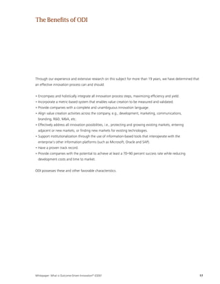 Whitepaper: What is Outcome-Driven Innovation®
(ODI)?	17
Through our experience and extensive research on this subject for more than 19 years, we have determined that
an effective innovation process can and should:
• Encompass and holistically integrate all innovation process steps, maximizing efficiency and yield.
• Incorporate a metric-based system that enables value creation to be measured and validated.
• Provide companies with a complete and unambiguous innovation language.
• Align value creation activities across the company, e.g., development, marketing, communications,
branding, RD, MA, etc.
• Effectively address all innovation possibilities, i.e., protecting and growing existing markets, entering
adjacent or new markets, or finding new markets for existing technologies.
• Support institutionalization through the use of information-based tools that interoperate with the
enterprise’s other information platforms (such as Microsoft, Oracle and SAP).
• Have a proven track record.
• Provide companies with the potential to achieve at least a 70–90 percent success rate while reducing
development costs and time to market.
ODI possesses these and other favorable characteristics.
TheBenefitsofODI
 