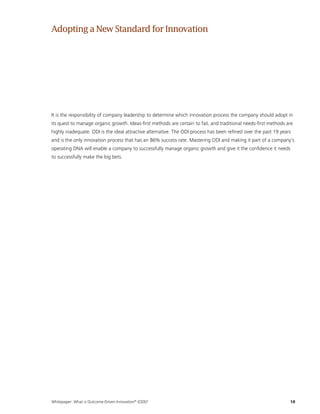 Whitepaper: What is Outcome-Driven Innovation®
(ODI)?	18
It is the responsibility of company leadership to determine which innovation process the company should adopt in
its quest to manage organic growth. Ideas-first methods are certain to fail, and traditional needs-first methods are
highly inadequate. ODI is the ideal attractive alternative. The ODI process has been refined over the past 19 years
and is the only innovation process that has an 86% success rate. Mastering ODI and making it part of a company’s
operating DNA will enable a company to successfully manage organic growth and give it the confidence it needs
to successfully make the big bets.
AdoptingaNewStandardfor Innovation
 