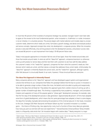 Whitepaper: What is Outcome-Driven Innovation®
(ODI)?	3
In more than 95 percent of the hundreds of companies Strategyn has assisted, managers haven’t even been able
to agree on the answer to the most fundamental question: what innovation is. A definition is in order. Innovation
is not an initiative; it is a business process. The process begins with market selection and includes steps to uncover
customer needs, determine which needs are unmet, formulate a growth strategy, and devise and evaluate product
and service concepts. Approved concepts then enter into development—a separate process. When the innovation
process is executed effectively, only winning products enter the development process, and product success rates
can exceed 80 percent—a vast improvement from today’s 70–90 percent failure rates.
Today’s most popular approaches to innovation fall into one of two types: those that revolve around ideas and
those that revolve around needs. In what we call the “ideas-first” approach, companies brainstorm or otherwise
come up with product or service ideas and then test them with customers to see how well the ideas address
the customer’s needs. In the “needs-first” approach, companies first learn what the customer’s needs are, then
discover which needs are unmet, and then devise a concept that addresses those unmet needs. Unfortunately, the
“ideas-first” approach is inherently flawed and cannot work, and the “needs-first” approach, although superior,
often fails because it is structurally flawed. It can work, however, if those structural flaws are overcome.
The Ideas-first Approach Is Inherently Flawed
Many companies adhere to the “ideas-first” approach and have developed support systems and organizational
cultures that reinforce its use. Companies that follow this paradigm believe that the key to success in innovation is
to be able to generate a large number of ideas (the more, the better) and to be able to quickly and inexpensively
filter out the ideas that will likely fail. They believe this approach gives them a better chance of coming up with a
greater number of breakthrough ideas. This thinking is supported by many academics, managers, and consultants.
Creators and supporters of many of the popular gated or “phase gate” development processes, for example, state
that the first step of the development process is idea generation. Approximately 68 percent1
of firms have adopted
some form of gated development, which means that this same percentage have adopted, at least to some degree,
the ideas-first mentality. Examples demonstrating the prevalence of this mind-set abound. In their book, Innovation
to the Core, Strategos CEO Peter Skarzynski and Rowan Gibson say that “successful innovation is a numbers
game… the chance of finding a big, new opportunity is very much a function of how many ideas you generate,
how many you pick out and test with low-cost experiments.”2
Harvard Business School professor Teresa Amabile
states in a frequently cited article that “all innovation begins with creative ideas.”3
Nearly everyone in a major
1
Robert Cooper, “Winning at New Products: Accelerating the Process from Idea to Launch,” 3rd ed. (Da Capo Press, 2001), 311.
2
Peter Skarzynski and Rowan Gibson, “Innovation to the Core” (Chicago: Strategos, 2008), 137.
3
Teresa M. Amabile, Regina Conti, Heather Coon, Jeffrey Lazenby, and Michael Herron, “Assessing the Work Environment for Creativity,”
Academy of Management Journal 39, no. 5 (October 1996), 1154.
WhyAreMostInnovationProcessesBroken?
 