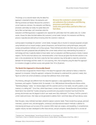 Whitepaper: What is Outcome-Driven Innovation®
(ODI)?	5
This brings us to a second reason why the ideas-first
approach is doomed to failure: the evaluation and
filtering processes are flawed. Because the customer’s
unmet needs are unknown, the evaluation and filtering
processes used today can easily miss great ideas and
fail to filter out bad ideas. Let’s remember what the
evaluation and filtering process is supposed to do: separate the useful ideas from the useless ones. Or, in other
words, choose the ideas that best address the customer’s unmet needs. And yet, this evaluation and filtering
process is typically executed without knowing what the customer’s needs are.
Lacking explicit knowledge of customers’ unmet needs, managers rely on intuition or evaluate proposed concepts
using methods such as conjoint analysis, paired comparisons, and forced-choice scaling techniques, along with
surveys and qualitative methods such as focus groups. These methods and others like them rely on customers to
evaluate how well a proposed idea will address their unmet needs without truly understanding the product or
technology and how it explicitly relates to those needs. Such an evaluation and filtering process is faulty in several
respects. The first and most obvious one, mentioned earlier, is that chances are great that the best solution is not
even in the consideration set. But there is also the fact that customers may not be able to make the connection
between the technology and their needs. It is not surprising, then, that companies using the ideas-first approach
to innovation struggle to achieve success rates greater than 10 to 20 percent.
The Needs-first Approach Is Structurally Flawed
Those who have recognized the inherent flaws in the ideas-first approach often attempt to follow a needs-first
approach to innovation. Using this approach, companies first attempt to understand the customer’s needs, then
figure out which are unmet and devise a concept that addresses those unmet needs.
This thinking, although very different from the ideas-first approach, is also supported by many academics,
businesses, and suppliers. Theodore Levitt, for example, in his 1960 landmark Harvard Business Review article,
“Marketing Myopia,” states, “an industry begins with the customer and his or her needs, not with a patent, a raw
material, or a selling skill.”7
Since then, others have drawn a similar conclusion. Harvard Business School professor
David Garvin has noted that “studies comparing successful and unsuccessful innovation have found that the
primary discriminator was the degree to which user needs were fully understood.”8
In theory, if all the customer’s
unmet needs are known, then ideas can be generated to address them—and these ideas will have obvious value.
Over the years, many methods have been utilized to capture customer needs. These include focus groups, personal
interviews, customer visits, and ethnographic, contextual, and observational research methods in addition to
interviewing techniques such as voice of the customer (VOC), lead user analysis, and storytelling. A comprehensive
supplier industry has been developed to offer these services, and yet companies nearly always fail to uncover all
Why are Most Innovation Processes Broken?
7
Theodore Levitt, “Marketing Myopia,” Harvard Business Review 38, no. 4 (July-August 1960).
8
David Garvin, A Note on Corporate Venturing and New Business Creation (Boston: Harvard Business School Press, 2002), 5.
Becausethecustomer’sunmetneeds
areunknown,theevaluationandfiltering
processesusedtodaycan
easilymissgreatideasandfailtofilterout
badideas.
 