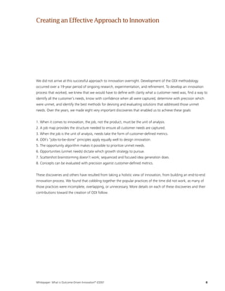 Whitepaper: What is Outcome-Driven Innovation®
(ODI)?	8
We did not arrive at this successful approach to innovation overnight. Development of the ODI methodology
occurred over a 19-year period of ongoing research, experimentation, and refinement. To develop an innovation
process that worked, we knew that we would have to define with clarity what a customer need was, find a way to
identify all the customer’s needs, know with confidence when all were captured, determine with precision which
were unmet, and identify the best methods for devising and evaluating solutions that addressed those unmet
needs. Over the years, we made eight very important discoveries that enabled us to achieve these goals:
1. When it comes to innovation, the job, not the product, must be the unit of analysis.
2. A job map provides the structure needed to ensure all customer needs are captured.
3. When the job is the unit of analysis, needs take the form of customer-defined metrics.
4. ODI’s “jobs-to-be-done” principles apply equally well to design innovation.
5. The opportunity algorithm makes it possible to prioritize unmet needs.
6. Opportunities (unmet needs) dictate which growth strategy to pursue.
7. Scattershot brainstorming doesn’t work; sequenced and focused idea generation does.
8. Concepts can be evaluated with precision against customer-defined metrics.
These discoveries and others have resulted from taking a holistic view of innovation, from building an end-to-end
innovation process. We found that cobbling together the popular practices of the time did not work, as many of
those practices were incomplete, overlapping, or unnecessary. More details on each of these discoveries and their
contributions toward the creation of ODI follow.
Creatingan EffectiveApproachto Innovation
 