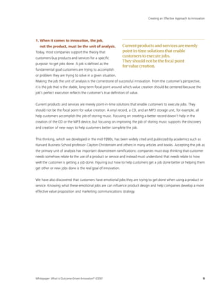 Whitepaper: What is Outcome-Driven Innovation®
(ODI)?	9
1. When it comes to innovation, the job,
not the product, must be the unit of analysis.
Today, most companies support the theory that
customers buy products and services for a specific
purpose: to get jobs done. A job is defined as the
fundamental goal customers are trying to accomplish
or problem they are trying to solve in a given situation.
Making the job the unit of analysis is the cornerstone of successful innovation. From the customer’s perspective,
it is the job that is the stable, long-term focal point around which value creation should be centered because the
job’s perfect execution reflects the customer’s true definition of value.
Current products and services are merely point-in-time solutions that enable customers to execute jobs. They
should not be the focal point for value creation. A vinyl record, a CD, and an MP3 storage unit, for example, all
help customers accomplish the job of storing music. Focusing on creating a better record doesn’t help in the
creation of the CD or the MP3 device, but focusing on improving the job of storing music supports the discovery
and creation of new ways to help customers better complete the job.
This thinking, which we developed in the mid-1990s, has been widely cited and publicized by academics such as
Harvard Business School professor Clayton Christensen and others in many articles and books. Accepting the job as
the primary unit of analysis has important downstream ramifications: companies must stop thinking that customer
needs somehow relate to the use of a product or service and instead must understand that needs relate to how
well the customer is getting a job done. Figuring out how to help customers get a job done better or helping them
get other or new jobs done is the real goal of innovation.
We have also discovered that customers have emotional jobs they are trying to get done when using a product or
service. Knowing what these emotional jobs are can influence product design and help companies develop a more
effective value proposition and marketing communications strategy.
Creating an Effective Approach to Innovation
Currentproductsandservicesaremerely
point-in-timesolutionsthatenable
customerstoexecutejobs.
Theyshouldnotbethefocalpoint
forvaluecreation.
 