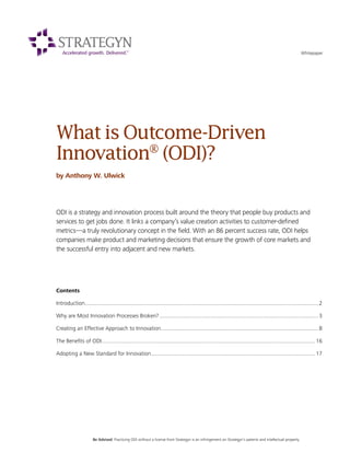WhatisOutcome-Driven
Innovation®
(ODI)?
by Anthony W. Ulwick
ODI is a strategy and innovation process built around the theory that people buy products and
services to get jobs done. It links a company’s value creation activities to customer-defined
metrics—a truly revolutionary concept in the field. With an 86 percent success rate, ODI helps
companies make product and marketing decisions that ensure the growth of core markets and
the successful entry into adjacent and new markets.
Whitepaper
Contents
Introduction...........................................................................................................................................................2
Why are Most Innovation Processes Broken?..........................................................................................................3
Creating an Effective Approach to Innovation.........................................................................................................8
The Benefits of ODI..............................................................................................................................................16
Adopting a New Standard for Innovation.............................................................................................................17
Be Advised: Practicing ODI without a license from Strategyn is an infringement on Strategyn’s patents and intellectual property.
 