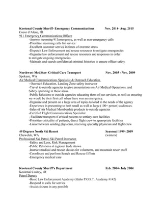 Kootenai County Sheriff- Emergency Communications Nov. 2014- Aug. 2015
Coeur d’Alene, ID
911 Emergency Communications Officer
-Answer incoming 911emergency, as well as non-emergency calls
-Prioritize incoming calls for service
-Excellent customer service in times of extreme stress
-Dispatch Law Enforcement and rescue resources to mitigate emergencies
-Organize law enforcement and rescue resources and responses in order
to mitigate ongoing emergencies
-Maintain and search confidential criminal histories to ensure officer safety
Northwest MedStar- Critical Care Transport Nov. 2005 - Nov. 2009
Spokane, WA
Air Medical Communications Specialist & Outreach Education
- Outreach Education, Landing Zone safety instructor
-Travel to outside agencies to give presentations on Air Medical Operations, and
Safely operating in those areas.
-Public Relations to outside agencies educating them of our services, as well as ensuring
we would be their first call when there was an emergency.
-Organize and present on a large area of topics tailored to the needs of the agency
-Experience in presenting to both small as well as large (100+ person) audiences.
-Sales of Air Medical Membership products to outside agencies
-Certified Flight Communications Specialist
- Facilitate transport of critical patients to tertiary care facilities
-Prioritize criticality of patients, direct flight crew to appropriate facilities
-Liaise between sending physician, receiving specialty physician and flight crew
49 Degrees North Ski Resort Seasonal 1999 -2009
Chewelah, WA (winters)
Professional Ski Patrol; Ski Patrol Instructor
-Safety and Loss, Risk Management
-Public Relations at regional trade shows
-Instruct medical and rescue classes for volunteers, and mountain resort staff
-Coordinate and perform Search and Rescue Efforts
-Emergency medical care
Kootenai County Sheriff’s Department Feb. 2004- July 2004
Kootenai County, ID
Patrol Deputy
-Basic Law Enforcement Academy (Idaho P.O.S.T. Academy #142)
-Respond to calls for service
-Assist citizens in any possible
 