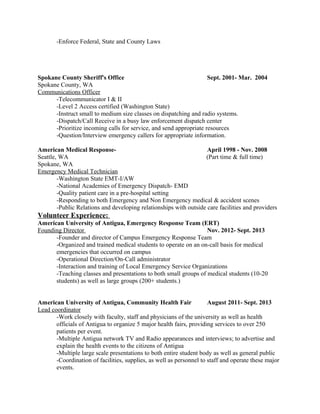 -Enforce Federal, State and County Laws
Spokane County Sheriff's Office Sept. 2001- Mar. 2004
Spokane County, WA
Communications Officer
-Telecommunicator I & II
-Level 2 Access certified (Washington State)
-Instruct small to medium size classes on dispatching and radio systems.
-Dispatch/Call Receive in a busy law enforcement dispatch center
-Prioritize incoming calls for service, and send appropriate resources
-Question/Interview emergency callers for appropriate information.
American Medical Response- April 1998 - Nov. 2008
Seattle, WA (Part time & full time)
Spokane, WA
Emergency Medical Technician
-Washington State EMT-I/AW
-National Academies of Emergency Dispatch- EMD
-Quality patient care in a pre-hospital setting
-Responding to both Emergency and Non Emergency medical & accident scenes
-Public Relations and developing relationships with outside care facilities and providers
Volunteer Experience:
American University of Antigua, Emergency Response Team (ERT)
Founding Director Nov. 2012- Sept. 2013
-Founder and director of Campus Emergency Response Team
-Organized and trained medical students to operate on an on-call basis for medical
emergencies that occurred on campus
-Operational Direction/On-Call administrator
-Interaction and training of Local Emergency Service Organizations
-Teaching classes and presentations to both small groups of medical students (10-20
students) as well as large groups (200+ students.)
American University of Antigua, Community Health Fair August 2011- Sept. 2013
Lead coordinator
-Work closely with faculty, staff and physicians of the university as well as health
officials of Antigua to organize 5 major health fairs, providing services to over 250
patients per event.
-Multiple Antigua network TV and Radio appearances and interviews; to advertise and
explain the health events to the citizens of Antigua
-Multiple large scale presentations to both entire student body as well as general public
-Coordination of facilities, supplies, as well as personnel to staff and operate these major
events.
 