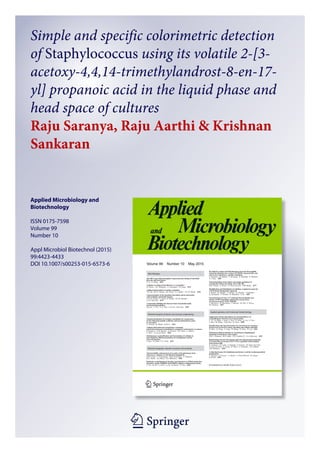 1 23
Applied Microbiology and
Biotechnology
ISSN 0175-7598
Volume 99
Number 10
Appl Microbiol Biotechnol (2015)
99:4423-4433
DOI 10.1007/s00253-015-6573-6
Simple and specific colorimetric detection
of Staphylococcus using its volatile 2-[3-
acetoxy-4,4,14-trimethylandrost-8-en-17-
yl] propanoic acid in the liquid phase and
head space of cultures
Raju Saranya, Raju Aarthi & Krishnan
Sankaran
 