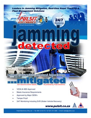 Leaders in Jamming Mitigation, Real-time Asset Tracking &
Fleet Management Solutions
24/7
Monitoring
Pulsit Electronics (Pty) Ltd • Tel: 0861 33 33 73 / +27 (87) 151 3280 • Email: sales@pulsit.co.za
Striving for Service Excellence
don’t become another statistic... be protected by Pulsit Electronics
 VESA & ABS Approved
 Meets Insurance Requirements
 Approved by Major OEM’s
 Tamper Proof
 24/7 Monitoring Including SVR (Stolen Vehicle Recovery)
www.pulsit.co.za
 