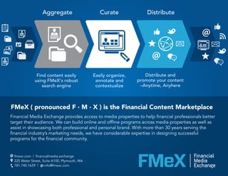 FMeX ( pronounced F · M · X ) is the Financial Content Marketplace
Aggregate Curate Distribute
Easily organize,
annotate and
contextualize
Find content easily
using FMeX‘s robust
search engine
Distribute and
promote your content
–Anytime, Anyhere
Financial Media Exchange provides access to media properties to help financial professionals better
target their audience. We can build online and offline programs across media properties as well as
assist in showcasing both professional and personal brand. With more than 30 years serving the
financial industry’s marketing needs, we have considerable expertise in designing successful
programs for the financial community.
fmexc.com | financialmedia.exchange
225 Water Street, Suite A100, Plymouth, MA
781.740.1639 | info@fmexc.com
 