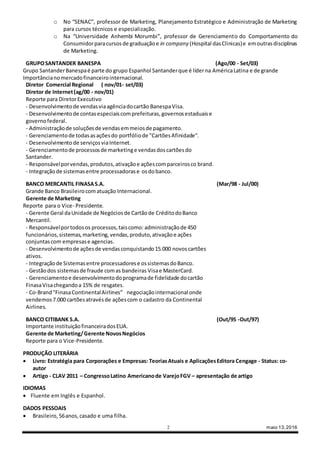 2 maio 13,2016
o No “SENAC”, professor de Marketing, Planejamento Estratégico e Administração de Marketing
para cursos técnicos e especialização.
o Na “Universidade Anhembi Morumbi”, professor de Gerenciamento do Comportamento do
Consumidorparacursosde graduaçãoe in company (Hospital dasClinicas)e emoutrasdisciplinas
de Marketing.
GRUPOSANTANDER BANESPA (Ago/00 - Set/03)
Grupo SantanderBanespaé parte do grupo Espanhol Santanderque é líderna AméricaLatina e de grande
Importâncianomercadofinanceirointernacional.
Diretor Comercial Regional ( nov/01- set/03)
Diretor de Internet(ag/00 - nov/01)
Reporte para DiretorExecutivo
- Desenvolvimentode vendasviaagênciadocartão BanespaVisa.
- Desenvolvimentode contasespeciaiscomprefeituras,governosestaduaise
governofederal.
- Administraçãode soluçõesde vendasemmeiosde pagamento.
- Gerenciamentode todasasaçõesdo portfóliode "CartõesAfinidade".
- Desenvolvimento de serviçosviaInternet.
- Gerenciamentode processosde marketinge vendasdoscartõesdo
Santander.
- Responsávelporvendas,produtos,ativaçãoe açõescomparceirosco brand.
- Integraçãode sistemasentre processadorase osdobanco.
BANCO MERCANTIL FINASAS.A. (Mar/98 - Jul/00)
Grande Banco Brasileirocomatuação Internacional.
Gerente de Marketing
Reporte para o Vice- Presidente.
- Gerente Geral daUnidade de Negóciosde Cartãode CréditodoBanco
Mercantil.
- Responsávelportodosos processos,taiscomo: administraçãode 450
funcionários,sistemas,marketing,vendas,produto,ativaçãoe ações
conjuntascom empresase agencias.
- Desenvolvimentode açõesde vendasconquistando15.000 novoscartões
ativos.
- Integraçãode Sistemasentre processadorese ossistemasdoBanco.
- Gestãodos sistemasde fraude comas bandeiras Visae MasterCard.
- Gerenciamentoe desenvolvimentodoprogramade fidelidade docartão
FinasaVisachegandoa 15% de resgates.
- Co-Brand"FinasaContinentalAirlines” negociaçãointernacional onde
vendemos7.000 cartõesatravésde açõescom o cadastro da Continental
Airlines.
BANCO CITIBANK S.A. (Out/95 -Out/97)
Importante instituiçãofinanceiradosEUA.
Gerente de Marketing/Gerente NovosNegócios
Reporte para o Vice-Presidente.
PRODUÇÃO LITERÁRIA
 Livro: Estratégia para Corporações e Empresas: TeoriasAtuais e AplicaçõesEditora Cengage - Status: co-
autor
 Artigo - CLAV 2011 – CongressoLatino Americanode VarejoFGV – apresentação de artigo
IDIOMAS
 Fluente em Inglês e Espanhol.
DADOS PESSOAIS
 Brasileiro,56anos,casado e uma filha.
 