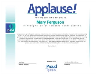 Dennis Anspach Karen McDonaldMarch 2012
Mary Ferguson
Mary stepped up to the plate to deliver, in short order, two top-notch presentations that my team and I were delivering
to the CLT. The look of the presentation was impressive, and she worked on her days off, evenings, and weekends to
get the job done. Her dedication was invaluable. She did not compromise quality. Mary did not over-promise, meaning
that when she said that she was going to deliver something to me by a certain time for my review, she did. She
delivered exceptional work to me, as her client, that allowed me to meet my deadlines to my clients -- in this case the
CLT. She listens to what is needed, improves upon it, and delivers beyond expectations. She takes ownership of the
project, and adds value without needing hand-holding. She is an ideal partner to work with.
Thanks Mary!
August 2013John Vidmar Sean Simpson & Jamie Duncan
 