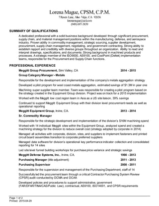 Page 1 of 2
Printed: 2015-04-29
Lorena Mague, CPSM, C.P.M.
7Raven Lane, Aliso Viejo, CA 92656
lorenamague@aol.com
(949) 697-3839
SUMMARY OF QUALIFICATIONS
A dedicated professional with a solid business background developed through significant procurement,
supply chain, and material management positions within the manufacturing, defense, and aerospace
industry. Proven ability in commodity management, strategic sourcing, supplier development,
procurement, supply chain management, negotiating, and government contracting. Strong ability to
establish rapport and credibility with diverse groups throughout an organization. Ability to read and
interpret drawings, specifications, and documents. Strong background in machined products and
processes. A strategic member of the ISO9000, AS9100, and CostPoint (Deltek) implementation
teams, responsible for the Procurement and Supply Chain functions.
PROFESSIONAL EXPERIENCE
Meggitt Group Procurement, Simi Valley, CA 2014 - 2015
Group Category Manager - Metals
Responsible for the development and implementation of the company’s metals aggregation strategy
Developed a pilot program for west coast metals aggregation, estimated savings of $1.3M in year one
Machining super supplier team member. Team was responsible for creating a pilot program based on
the strategy created in the Equipment Group division. Project was on track for a 2015 implementation
Worked with the Meggitt low cost region team in Asia as a US site liaison, 39% savings
Continued to support Meggitt Equipment Group with their division level procurement needs as well as
operational reporting
Meggitt Equipment Group, Irvine, CA. 2013 - 2014
Sr. Commodity Manager
Responsible for the strategic development and implementation of the division’s $16M machining spend
Worked with 14 individual Meggitt sites within the Equipment Group, analyzed spend and created a
machining strategy for the division to reduce overall cost (strategy adopted by corporate in 2014)
Managed all activities with corporate, division, sites, and suppliers to implement fasteners and printed
circuit board assemblies transition to corporate preferred suppliers
Managed data software for division’s operational key performance indicator collection and consolidated
reporting for 14 sites
Led site level funnel building workshops for purchase price variance and strategic savings
Meggitt Defense Systems, Inc., Irvine, CA. 1990 - 2013
Purchasing Manager (title adjustment) 2011 - 2013
Purchasing Supervisor 2008 - 2011
Responsible for the supervision and management of the Purchasing Department, staff of 14
Successfully led the procurement team through a critical Contractor Purchasing System Review
(CPSR) audit conducted by DCMA and DCAA
Developed policies and procedures to support administrative, government
(FAR/DFAR/TINA/CAS/Public Law), contractual, AS9100, ISO14001, and CPSR requirements
 