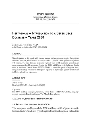 SECURITY DIMENSIONS
International & National Studies
NO. 19; 2016 (136–148)
Heptagonal – Introduction to a Seven Seas
Doctrine – Years 2030
Miroslav Hoschek, Ph.D.
e-Silk Road, an independent NGO, Slovakia
ABSTRACT
We will operate in this article with visions, actions, and alternative strategies for territory
around a zone of „Seven Seas – HEPTAGONAL“, where a new geopolitical players
will emerge. The next decades crises and regional wars could erupt and spread under
numerous unpredictable scenarios. During the 2030s will China, U.S., India and Russia
meet in a zone of „Seven Seas – HEPTAGONAL“, with the spread of regional wars,
using their military, political or intelligence capacity, to try to fight against terrorism or
to block regional war expansion.
ARTICLE INFO
Article history
Received: 04.07.2016 Accepted 21.09.2016
Key words
the 2030s military strategies, terrorism, Seven Seas  – HEPTAGONAL, Xinjiang´
tectonic plate, the Islamic caliphates,The Middle East alliances
1. A Zone of „Seven Seas – HEPTAGONAL“
1.1.The multipolar world around 2030
The multipolar world around the 2030´s will see a shift of power to coali-
tions and networks. A new type of regional war, involving non-state actors
 