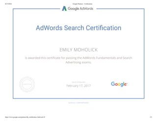 8/17/2016 Google Partners - Certiﬁcation
https://www.google.com/partners/#p_certiﬁcation_html;cert=8 1/2
AdWords Search Certi cation
EMILY MOHOLICK
is awarded this certi cate for passing the AdWords Fundamentals and Search
Advertising exams.
GOOGLE.COM/PARTNERS
VALID THROUGH
February 17, 2017
 
