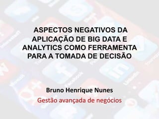 ASPECTOS NEGATIVOS DA
APLICAÇÃO DE BIG DATA E
ANALYTICS COMO FERRAMENTA
PARA A TOMADA DE DECISÃO
Bruno Henrique Nunes
Gestão avançada de negócios
 