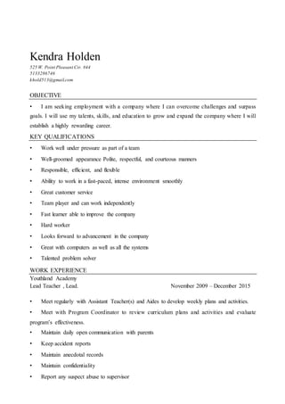 Kendra Holden
525 W. Point Pleasant Cir. #44
5133286746
khold513@gmail.com
OBJECTIVE
• I am seeking employment with a company where I can overcome challenges and surpass
goals. I will use my talents, skills, and education to grow and expand the company where I will
establish a highly rewarding career.
KEY QUALIFICATIONS
• Work well under pressure as part of a team
• Well-groomed appearance Polite, respectful, and courteous manners
• Responsible, efficient, and flexible
• Ability to work in a fast-paced, intense environment smoothly
• Great customer service
• Team player and can work independently
• Fast learner able to improve the company
• Hard worker
• Looks forward to advancement in the company
• Great with computers as well as all the systems
• Talented problem solver
WORK EXPERIENCE
Youthland Academy
Lead Teacher , Lead. November 2009 – December 2015
• Meet regularly with Assistant Teacher(s) and Aides to develop weekly plans and activities.
• Meet with Program Coordinator to review curriculum plans and activities and evaluate
program’s effectiveness.
• Maintain daily open communication with parents
• Keep accident reports
• Maintain anecdotal records
• Maintain confidentiality
• Report any suspect abuse to supervisor
 