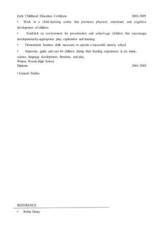 Early Childhood Education Certificate 2003-2005
• Work in a child-learning center that promotes physical, emotional, and cognitive
development of children.
• · Establish an environment for preschoolers and school-age children that encourages
developmentally-appropriate play, exploration and learning.
• · Demonstrate business skills necessary to operate a successful nursery school.
• · Supervise, guide and care for children during their learning experiences in art, music,
science, language development, literature, and play.
Winton Woods High School
Diploma 2001-2005
• General Studies
REFERENCE
• Robin Henry
 