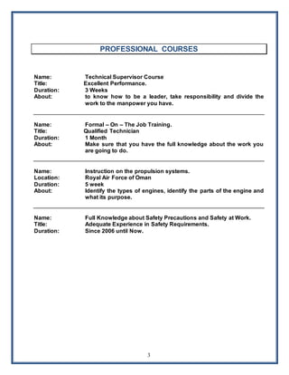 3
PROFESSIONAL COURSES
Name: Technical Supervisor Course
Title: Excellent Performance.
Duration: 3 Weeks
About: to know how to be a leader, take responsibility and divide the
work to the manpower you have.
Name: Formal – On – The Job Training.
Title: Qualified Technician
Duration: 1 Month
About: Make sure that you have the full knowledge about the work you
are going to do.
Name: Instruction on the propulsion systems.
Location: Royal Air Force of Oman
Duration: 5 week
About: Identify the types of engines, identify the parts of the engine and
what its purpose.
Name: Full Knowledge about Safety Precautions and Safety at Work.
Title: Adequate Experience in Safety Requirements.
Duration: Since 2006 until Now.
 