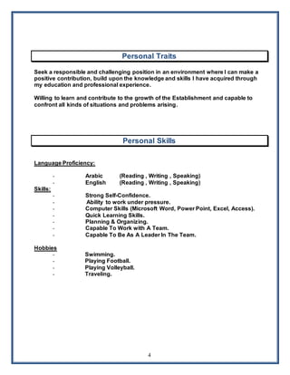 4
Personal Traits
Seek a responsible and challenging position in an environment where I can make a
positive contribution, build upon the knowledge and skills I have acquired through
my education and professional experience.
Willing to learn and contribute to the growth of the Establishment and capable to
confront all kinds of situations and problems arising.
Personal Skills
Language Proficiency:
- Arabic (Reading , Writing , Speaking)
- English (Reading , Writing , Speaking)
Skills:
- Strong Self-Confidence.
- Ability to work under pressure.
- Computer Skills (Microsoft Word, Power Point, Excel, Access).
- Quick Learning Skills.
- Planning & Organizing.
- Capable To Work with A Team.
- Capable To Be As A Leader In The Team.
Hobbies
- Swimming.
- Playing Football.
- Playing Volleyball.
- Traveling.
 