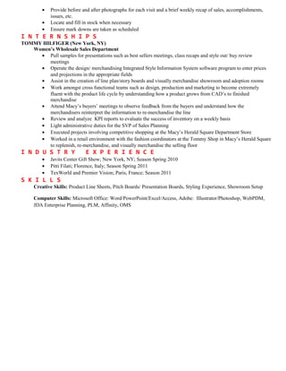 • Provide before and after photographs for each visit and a brief weekly recap of sales, accomplishments,
issues, etc.
• Locate and fill in stock when necessary
• Ensure mark downs are taken as scheduled
I N T E R N S H I P S
TOMMY HILFIGER (New York, NY)
Women’s Wholesale Sales Department
• Pull samples for presentations such as best sellers meetings, class recaps and style out/ buy review
meetings
• Operate the design/ merchandising Integrated Style Information System software program to enter prices
and projections in the appropriate fields
• Assist in the creation of line plan/story boards and visually merchandise showroom and adoption rooms
• Work amongst cross functional teams such as design, production and marketing to become extremely
fluent with the product life cycle by understanding how a product grows from CAD’s to finished
merchandise
• Attend Macy’s buyers’ meetings to observe feedback from the buyers and understand how the
merchandisers reinterpret the information to re-merchandise the line
• Review and analyze KPI reports to evaluate the success of inventory on a weekly basis
• Light administrative duties for the SVP of Sales Planning
• Executed projects involving competitive shopping at the Macy’s Herald Square Department Store
• Worked in a retail environment with the fashion coordinators at the Tommy Shop in Macy’s Herald Square
to replenish, re-merchandise, and visually merchandise the selling floor
I N D U S T R Y E X P E R I E N C E
• Javits Center Gift Show; New York, NY; Season Spring 2010
• Pitti Filati; Florence, Italy; Season Spring 2011
• TexWorld and Premier Vision; Paris, France; Season 2011
S K I L L S
Creative Skills: Product Line Sheets, Pitch Boards/ Presentation Boards, Styling Experience, Showroom Setup
Computer Skills: Microsoft Office: Word/PowerPoint/Excel/Access, Adobe: Illustrator/Photoshop, WebPDM,
JDA Enterprise Planning, PLM, Affinity, OMS
 