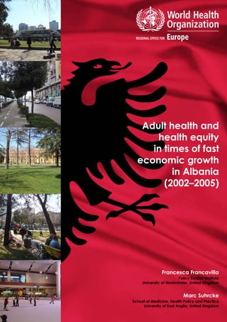 Adult health and
health equity
in times of fast
economic growth
in Albania
(2002–2005)
Marc Suhrcke
School of Medicine, Health Policy and Practice
University of East Anglia, United Kingdom
Francesca Francavilla
Policy Studies Institute
University of Westminster, United Kingdom
 
