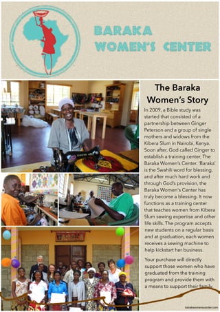 barakwomenscenter.com
In 2009, a Bible study was
started that consisted of a
partnership between Ginger
Peterson and a group of single
mothers and widows from the
Kibera Slum in Nairobi, Kenya.
Soon after, God called Ginger to
establish a training center, The
Baraka Women’s Center. ‘Baraka’
is the Swahili word for blessing,
and after much hard work and
through God’s provision, the
Baraka Women's Center has
truly become a blessing. It now
functions as a training center
that teaches women from Kibera
Slum sewing expertise and other
life skills. The program accepts
new students on a regular basis
and at graduation, each women
receives a sewing machine to
help kickstart her business.
Your purchase will directly
support those women who have
graduated from the training
program and provide them with
a means to support their family.
!
!
The Baraka
Women’s Story
 