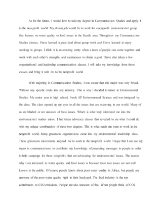 As for the future, I would love to take my degree in Communication Studies and apply it
to the non-profit world. My dream job would be to work for a nonprofit environmental group
that focuses on water quality or food issues in the Seattle area. Throughout my Communication
Studies classes, I have learned a great deal about group work and I have learned to enjoy
working in groups. I think it is an amazing entity when a team of people can come together and
work with each other’s strengths and weaknesses to obtain a goal. I have also taken a few
organizational and leadership communication classes. I will take my knowledge from those
classes and bring it with me to the nonprofit world.
With majoring in Communication Studies, I was aware that this major was very broad.
Without any specific route into any industry. This is why I decided to minor in Environmental
Studies. My senior year in high school, I took AP Environmental Science and was intrigued by
the class. The class opened up my eyes to all the issues that are occurring in our world. Many of
us are blinded or are unaware of these issues. Which is what truly interested me into the
environmental studies minor. I had taken advocacy classes that revealed to me what I could do
with my unique combination of these two degrees. This is what made me want to work in the
nonprofit world. Many grassroots organizations came into my environmental leadership class.
These grassroots movements inspired me to work in the nonprofit world. I hope that I can use my
major in communications to contribute my knowledge of projecting messages to people in order
to help campaign for these nonprofits that are advocating for environmental issues. The reason
why I am interested in water quality and food issues is because these two issues are not well
known to the public. Of course people know about poor water quality in Africa, but people are
unaware of the poor water quality right in their backyard. The food industry is the top
contributors to CO2 emissions. People are also unaware of this. When people think of CO2
 