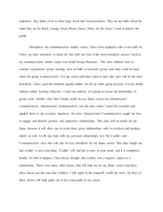 emissions, they think of oil or other large fossil fuel based products. They do not think about the
salad they ate for lunch causing Green House Gases. These are the issues I want to inform the
public.
Throughout my communication studies career, I have been equipped with a vast skill set.
I have my class selections to thank for that skill set. One of the most beneficial classes I took in
my communication studies major was Small Group Dynamics. This class outlined how to
conduct a productive group meeting, how to build a successful group, and what could be done
when the group is unsuccessful. For my career path that I plan to take, this class will be the most
beneficial. I have used the standard agenda outline for all my other group projects. For my fourth
student outline learning objective, I used my analysis of a group to reveal my knowledge of
group work. Another class that I found useful for my future career was interpersonal
communication. Interpersonal communication was the class where I used the concepts and
applied them to my everyday situations, the most. Interpersonal Communication taught me how
to engage and flourish positive and supportive relationships. This class will be useful for my
future because it will allow me to create those great relationships with co-workers and perhaps
clients as well. It will also help with my personal relationships too. My Conflict and
Communication class also will also be very beneficial for my future career. This class taught me
that conflict is not a bad thing. Conflict will and has to arise at some point, and it is completely
healthy for that to happen. I had always thought that conflict was a negative aspect in a
relationship. There were many other classes that will help me for my future career, but these
three classes are the ones that I believe I will apply to the nonprofit world the most. All three of
these classes will help guide me to be a successful in my career.
 