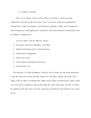  Portfolio Assessment
Then, for my elective course I took the History of Television and for my media
requirement I took Mass Media and Society. Then I took twelve credits from organizational
communication which were Business and Professional Speaking, Conflict and Communication,
and Communication and Organizational Leadership. I also took Nonverbal Communication from
the relational communication.
As for my minor I took the following classes;
 Ecosystems, Resources, Population, and Culture
 Global Environmental from a Local Perspective
 Environmental Management
 Energy and Society
 Environmental Leadership and Advocacy
 Environmental Law
My experience at Central Washington University has be overall very successful and positive.
It may have taken me an extra year than normal, but I will finally graduate this spring with a
degree. With my major of communication studies and my minor in environmental studies, I hope
I can work with an organization that can help make the world a better place. My time at Central
has molded me into the person I am today, and I am very hopeful for what the future has in store
for me.
 